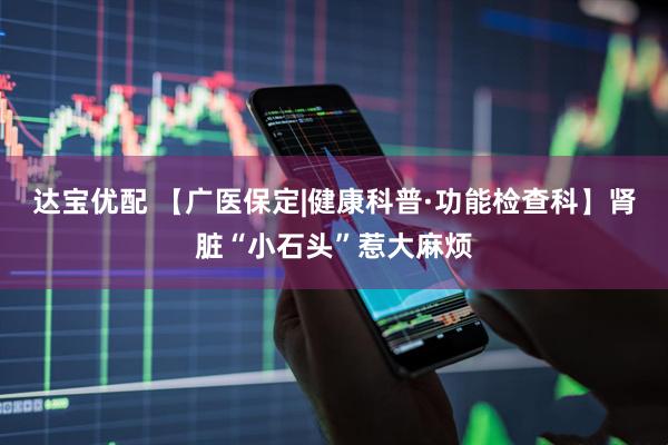 达宝优配 【广医保定|健康科普·功能检查科】肾脏“小石头”惹大麻烦