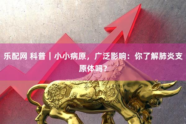 乐配网 科普｜小小病原，广泛影响：你了解肺炎支原体吗？