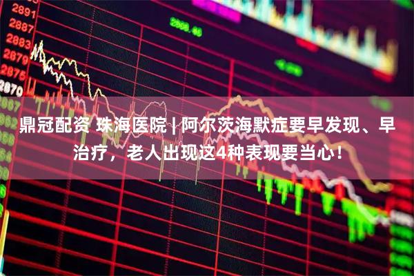 鼎冠配资 珠海医院 | 阿尔茨海默症要早发现、早治疗，老人出现这4种表现要当心！