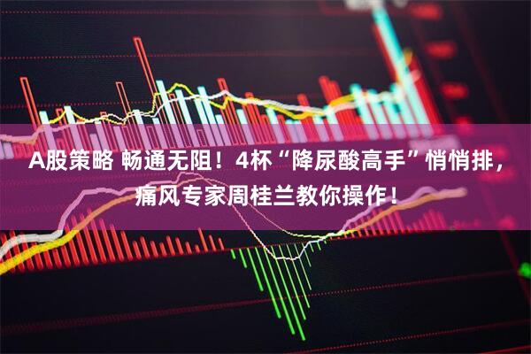 A股策略 畅通无阻！4杯“降尿酸高手”悄悄排，痛风专家周桂兰教你操作！