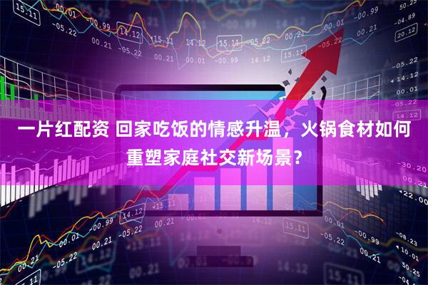 一片红配资 回家吃饭的情感升温，火锅食材如何重塑家庭社交新场景？