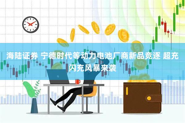 海陆证券 宁德时代等动力电池厂商新品竞逐 超充闪充风暴来袭