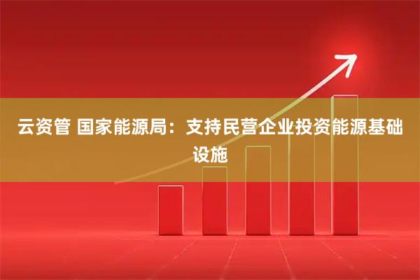 云资管 国家能源局：支持民营企业投资能源基础设施