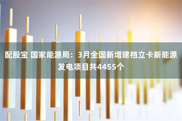 配股宝 国家能源局：3月全国新增建档立卡新能源发电项目共4455个
