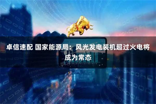 卓信速配 国家能源局：风光发电装机超过火电将成为常态