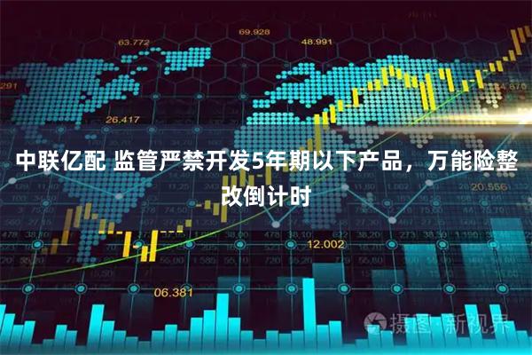 中联亿配 监管严禁开发5年期以下产品，万能险整改倒计时