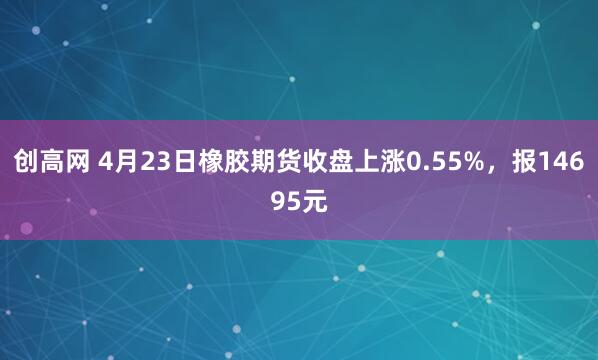 创高网 4月23日橡胶期货收盘上涨0.55%，报14695元