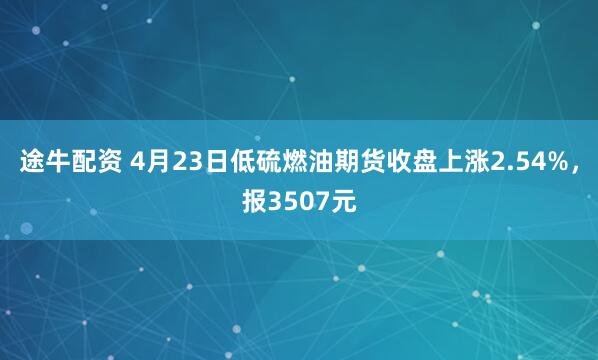 途牛配资 4月23日低硫燃油期货收盘上涨2.54%，报3507元