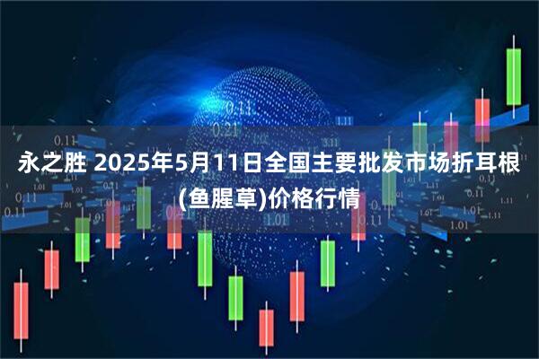 永之胜 2025年5月11日全国主要批发市场折耳根(鱼腥草)价格行情
