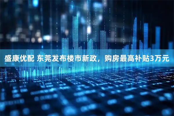 盛康优配 东莞发布楼市新政，购房最高补贴3万元