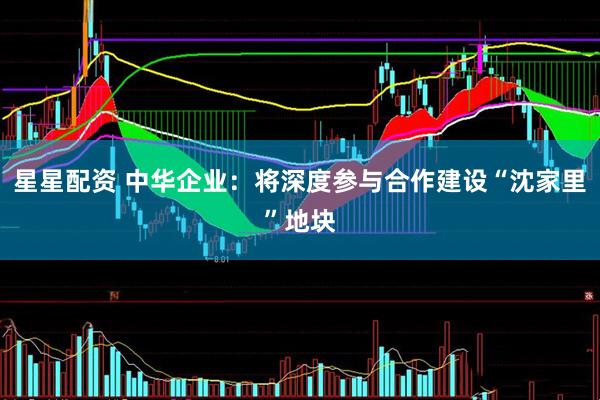 星星配资 中华企业：将深度参与合作建设“沈家里”地块