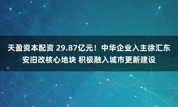 天盈资本配资 29.87亿元！中华企业入主徐汇东安旧改核心地块 积极融入城市更新建设