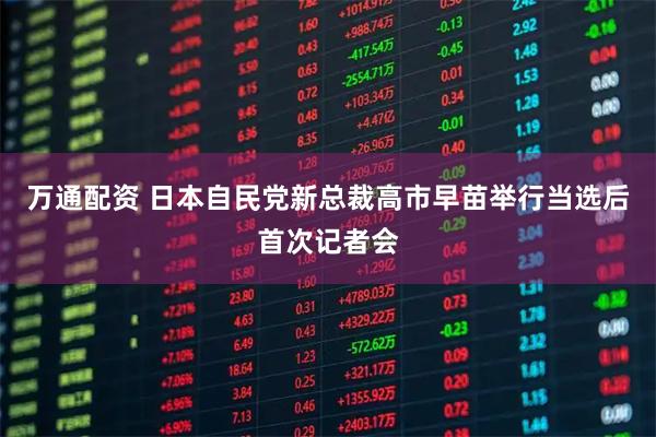 万通配资 日本自民党新总裁高市早苗举行当选后首次记者会