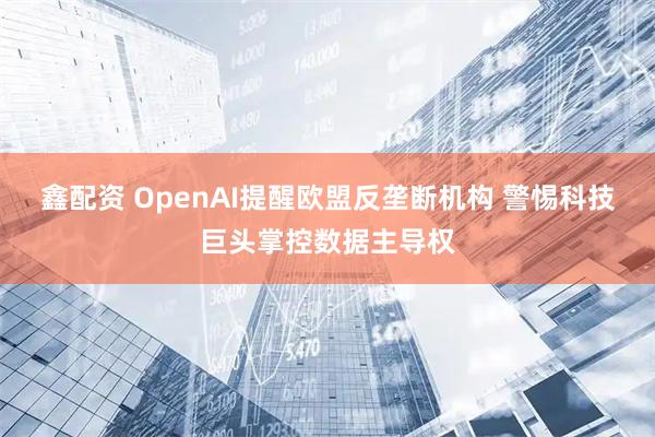 鑫配资 OpenAI提醒欧盟反垄断机构 警惕科技巨头掌控数据主导权