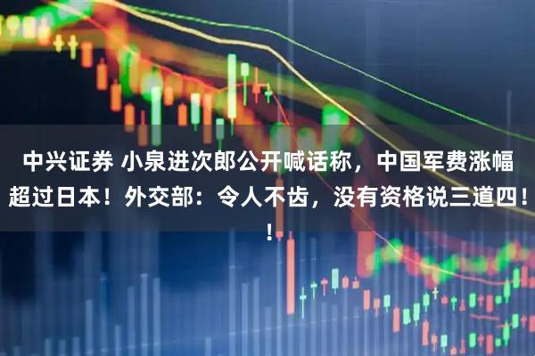 中兴证券 小泉进次郎公开喊话称，中国军费涨幅超过日本！外交部：令人不齿，没有资格说三道四！