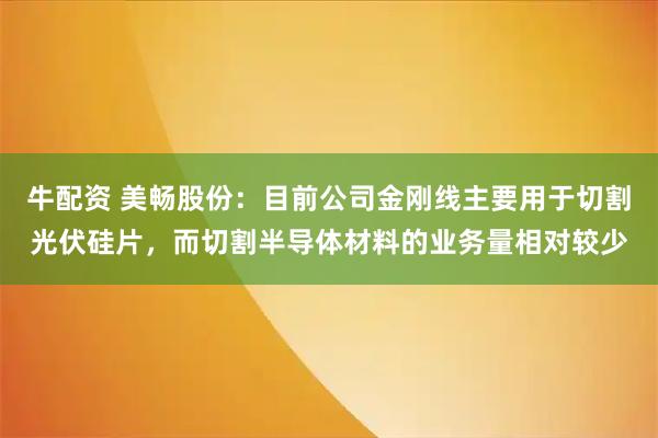 牛配资 美畅股份：目前公司金刚线主要用于切割光伏硅片，而切割半导体材料的业务量相对较少