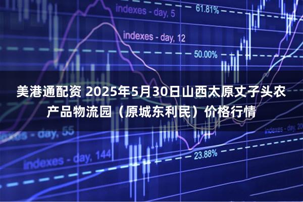 美港通配资 2025年5月30日山西太原丈子头农产品物流园（原城东利民）价格行情