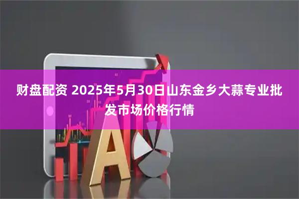 财盘配资 2025年5月30日山东金乡大蒜专业批发市场价格行情