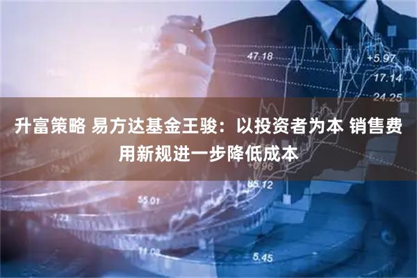 升富策略 易方达基金王骏：以投资者为本 销售费用新规进一步降低成本