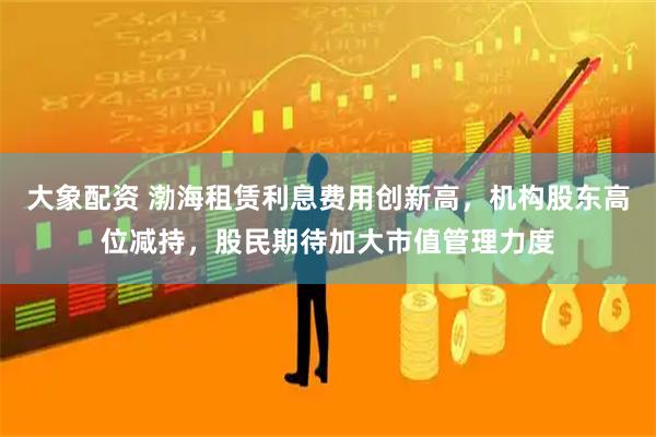 大象配资 渤海租赁利息费用创新高，机构股东高位减持，股民期待加大市值管理力度