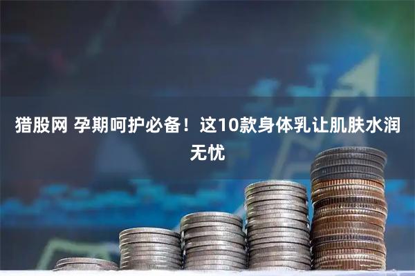 猎股网 孕期呵护必备！这10款身体乳让肌肤水润无忧