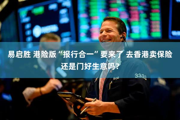 易启胜 港险版“报行合一”要来了 去香港卖保险还是门好生意吗？